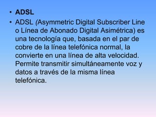 • ADSL
• ADSL (Asymmetric Digital Subscriber Line
  o Línea de Abonado Digital Asimétrica) es
  una tecnología que, basada en el par de
  cobre de la línea telefónica normal, la
  convierte en una línea de alta velocidad.
  Permite transmitir simultáneamente voz y
  datos a través de la misma línea
  telefónica.
 
