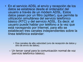 • En el servicio ADSL el envío y recepción de los
  datos se establece desde el ordenador del
  usuario a través de un módem ADSL. Estos
  datos pasan por un filtro (splitter), que permite la
  utilización simultánea del servicio telefónico
  básico (RTC) y del servicio ADSL. Es decir, el
  usuario puede hablar por teléfono a la vez que
  está navegando por Internet, para ello se
  establecen tres canales independientes sobre la
  línea telefónica estándar:

      • Dos canales de alta velocidad (uno de recepción de datos y
        otro de envío de datos).

   – Un tercer canal para la comunicación normal de voz
     (servicio telefónico básico).
 