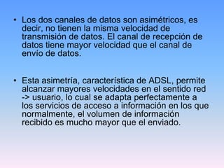 • Los dos canales de datos son asimétricos, es
  decir, no tienen la misma velocidad de
  transmisión de datos. El canal de recepción de
  datos tiene mayor velocidad que el canal de
  envío de datos.


• Esta asimetría, característica de ADSL, permite
  alcanzar mayores velocidades en el sentido red
  -> usuario, lo cual se adapta perfectamente a
  los servicios de acceso a información en los que
  normalmente, el volumen de información
  recibido es mucho mayor que el enviado.
 