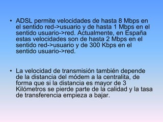 • ADSL permite velocidades de hasta 8 Mbps en
  el sentido red->usuario y de hasta 1 Mbps en el
  sentido usuario->red. Actualmente, en España
  estas velocidades son de hasta 2 Mbps en el
  sentido red->usuario y de 300 Kbps en el
  sentido usuario->red.


• La velocidad de transmisión también depende
  de la distancia del módem a la centralita, de
  forma que si la distancia es mayor de 3
  Kilómetros se pierde parte de la calidad y la tasa
  de transferencia empieza a bajar.
 