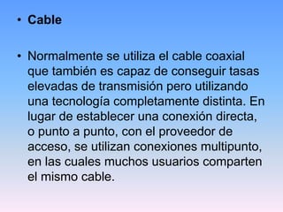 • Cable

• Normalmente se utiliza el cable coaxial
  que también es capaz de conseguir tasas
  elevadas de transmisión pero utilizando
  una tecnología completamente distinta. En
  lugar de establecer una conexión directa,
  o punto a punto, con el proveedor de
  acceso, se utilizan conexiones multipunto,
  en las cuales muchos usuarios comparten
  el mismo cable.
 