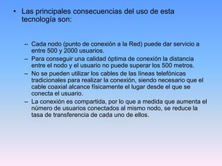 • Las principales consecuencias del uso de esta
  tecnología son:


   – Cada nodo (punto de conexión a la Red) puede dar servicio a
     entre 500 y 2000 usuarios.
   – Para conseguir una calidad óptima de conexión la distancia
     entre el nodo y el usuario no puede superar los 500 metros.
   – No se pueden utilizar los cables de las líneas telefónicas
     tradicionales para realizar la conexión, siendo necesario que el
     cable coaxial alcance físicamente el lugar desde el que se
     conecta el usuario.
   – La conexión es compartida, por lo que a medida que aumenta el
     número de usuarios conectados al mismo nodo, se reduce la
     tasa de transferencia de cada uno de ellos.
 