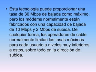 • Esta tecnología puede proporcionar una
  tasa de 30 Mbps de bajada como máximo,
  pero los módems normalmente están
  fabricados con una capacidad de bajada
  de 10 Mbps y 2 Mbps de subida. De
  cualquier forma, los operadores de cable
  normalmente limitan las tasas máximas
  para cada usuario a niveles muy inferiores
  a estos, sobre todo en la dirección de
  subida.
 