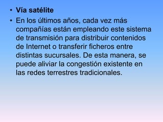• Vía satélite
• En los últimos años, cada vez más
  compañías están empleando este sistema
  de transmisión para distribuir contenidos
  de Internet o transferir ficheros entre
  distintas sucursales. De esta manera, se
  puede aliviar la congestión existente en
  las redes terrestres tradicionales.
 