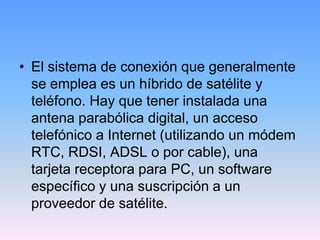 • El sistema de conexión que generalmente
  se emplea es un híbrido de satélite y
  teléfono. Hay que tener instalada una
  antena parabólica digital, un acceso
  telefónico a Internet (utilizando un módem
  RTC, RDSI, ADSL o por cable), una
  tarjeta receptora para PC, un software
  específico y una suscripción a un
  proveedor de satélite.
 