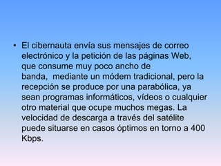 • El cibernauta envía sus mensajes de correo
  electrónico y la petición de las páginas Web,
  que consume muy poco ancho de
  banda, mediante un módem tradicional, pero la
  recepción se produce por una parabólica, ya
  sean programas informáticos, vídeos o cualquier
  otro material que ocupe muchos megas. La
  velocidad de descarga a través del satélite
  puede situarse en casos óptimos en torno a 400
  Kbps.
 