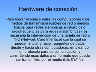 Hardware de conexión
Para lograr el enlace entre las computadoras y los
  medios de transmisión (cables de red o medios
    físicos para redes alámbricas e infrarojos ó
   radiofrecuencias para redes inalámbricas), es
 necesaria la intervención de una tarjeta de red o
    NIC (Network Card Interface) con la cual se
     puedan enviar y recibir paquetes de datos
  desde y hacia otras computadoras, empleando
        un protocolo para su comunicación y
 convirtiendo esos datos a un formato que pueda
      ser transmitido por el medio (bits 0's/1's).
 