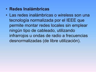 • Redes Inalámbricas
• Las redes inalámbricas o wireless son una
  tecnología normalizada por el IEEE que
  permite montar redes locales sin emplear
  ningún tipo de cableado, utilizando
  infrarrojos u ondas de radio a frecuencias
  desnormalizadas (de libre utilización).
 