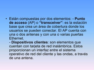 • Están compuestas por dos elementos: - Punto
  de acceso (AP) o “transceiver”: es la estación
  base que crea un área de cobertura donde los
  usuarios se pueden conectar. El AP cuenta con
  una o dos antenas y con una o varias puertas
  Ethernet.
  - Dispositivos clientes: son elementos que
  cuentan con tarjeta de red inalámbrica. Estos
  proporcionan un interfaz entre el sistema
  operativo de red del cliente y las ondas, a través
  de una antena.
 