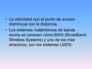 • La velocidad con el punto de acceso
  disminuye con la distancia.
• Los sistemas inalámbricos de banda
  ancha se conocen cómo BWS (Broadband
  Wireless Systems) y uno de los más
  atractivos, son los sistemas LMDS.
 