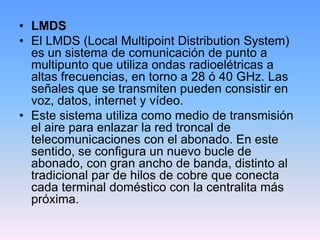 • LMDS
• El LMDS (Local Multipoint Distribution System)
  es un sistema de comunicación de punto a
  multipunto que utiliza ondas radioelétricas a
  altas frecuencias, en torno a 28 ó 40 GHz. Las
  señales que se transmiten pueden consistir en
  voz, datos, internet y vídeo.
• Este sistema utiliza como medio de transmisión
  el aire para enlazar la red troncal de
  telecomunicaciones con el abonado. En este
  sentido, se configura un nuevo bucle de
  abonado, con gran ancho de banda, distinto al
  tradicional par de hilos de cobre que conecta
  cada terminal doméstico con la centralita más
  próxima.
 