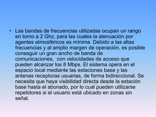 • Las bandas de frecuencias utilizadas ocupan un rango
  en torno a 2 Ghz, para las cuales la atenuación por
  agentes atmosféricos es mínima. Debido a las altas
  frecuencias y al amplio margen de operación, es posible
  conseguir un gran ancho de banda de
  comunicaciones, con velocidades de acceso que
  pueden alcanzar los 8 Mbps. El sistema opera en el
  espacio local mediante las estaciones base y las
  antenas receptoras usuarias, de forma bidireccional. Se
  necesita que haya visibilidad directa desde la estación
  base hasta el abonado, por lo cual pueden utilizarse
  repetidores si el usuario está ubicado en zonas sin
  señal.
 