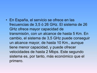 • En España, el servicio se ofrece en las
  frecuencias de 3,5 ó 26 GHz. El sistema de 26
  GHz ofrece mayor capacidad de
  transmisión, con un alcance de hasta 5 Km. En
  cambio, el sistema de 3,5 GHz puede conseguir
  un alcance mayor, de hasta 10 Km., aunque
  tiene menor capacidad, y puede ofrecer
  velocidades de hasta 2 Mbps. Este segundo
  sistema es, por tanto, más económico que el
  primero.
 