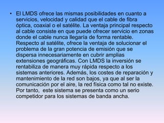 • El LMDS ofrece las mismas posibilidades en cuanto a
  servicios, velocidad y calidad que el cable de fibra
  óptica, coaxial o el satélite. La ventaja principal respecto
  al cable consiste en que puede ofrecer servicio en zonas
  donde el cable nunca llegaría de forma rentable.
  Respecto al satélite, ofrece la ventaja de solucionar el
  problema de la gran potencia de emisión que se
  dispersa innecesariamente en cubrir amplias
  extensiones geográficas. Con LMDS la inversión se
  rentabiliza de manera muy rápida respecto a los
  sistemas anteriores. Además, los costes de reparación y
  mantenimiento de la red son bajos, ya que al ser la
  comunicación por el aire, la red física como tal no existe.
  Por tanto, este sistema se presenta como un serio
  competidor para los sistemas de banda ancha.
 