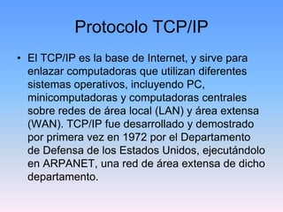 Protocolo TCP/IP
• El TCP/IP es la base de Internet, y sirve para
  enlazar computadoras que utilizan diferentes
  sistemas operativos, incluyendo PC,
  minicomputadoras y computadoras centrales
  sobre redes de área local (LAN) y área extensa
  (WAN). TCP/IP fue desarrollado y demostrado
  por primera vez en 1972 por el Departamento
  de Defensa de los Estados Unidos, ejecutándolo
  en ARPANET, una red de área extensa de dicho
  departamento.
 
