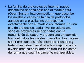 • La familia de protocolos de Internet puede
  describirse por analogía con el modelo OSI
  (Open System Interconnection), que describe
  los niveles o capas de la pila de protocolos,
  aunque en la práctica no corresponde
  exactamente con el modelo en Internet. En una
  pila de protocolos, cada nivel soluciona una
  serie de problemas relacionados con la
  transmisión de datos, y proporciona un servicio
  bien definido a los niveles más altos. Los niveles
  superiores son los más cercanos al usuario y
  tratan con datos más abstractos, dejando a los
  niveles más bajos la labor de traducir los datos
  de forma que sean físicamente manipulables.
 