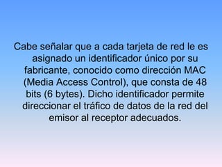 Cabe señalar que a cada tarjeta de red le es
    asignado un identificador único por su
  fabricante, conocido como dirección MAC
 (Media Access Control), que consta de 48
   bits (6 bytes). Dicho identificador permite
 direccionar el tráfico de datos de la red del
         emisor al receptor adecuados.
 