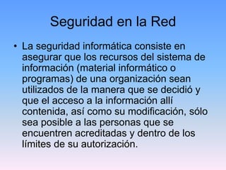 Seguridad en la Red
• La seguridad informática consiste en
  asegurar que los recursos del sistema de
  información (material informático o
  programas) de una organización sean
  utilizados de la manera que se decidió y
  que el acceso a la información allí
  contenida, así como su modificación, sólo
  sea posible a las personas que se
  encuentren acreditadas y dentro de los
  límites de su autorización.
 