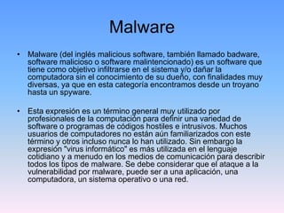 Malware
• Malware (del inglés malicious software, también llamado badware,
  software malicioso o software malintencionado) es un software que
  tiene como objetivo infiltrarse en el sistema y/o dañar la
  computadora sin el conocimiento de su dueño, con finalidades muy
  diversas, ya que en esta categoría encontramos desde un troyano
  hasta un spyware.

• Esta expresión es un término general muy utilizado por
  profesionales de la computación para definir una variedad de
  software o programas de códigos hostiles e intrusivos. Muchos
  usuarios de computadores no están aún familiarizados con este
  término y otros incluso nunca lo han utilizado. Sin embargo la
  expresión "virus informático" es más utilizada en el lenguaje
  cotidiano y a menudo en los medios de comunicación para describir
  todos los tipos de malware. Se debe considerar que el ataque a la
  vulnerabilidad por malware, puede ser a una aplicación, una
  computadora, un sistema operativo o una red.
 