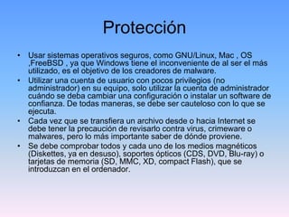 Protección
• Usar sistemas operativos seguros, como GNU/Linux, Mac , OS
  ,FreeBSD , ya que Windows tiene el inconveniente de al ser el más
  utilizado, es el objetivo de los creadores de malware.
• Utilizar una cuenta de usuario con pocos privilegios (no
  administrador) en su equipo, solo utilizar la cuenta de administrador
  cuándo se deba cambiar una configuración o instalar un software de
  confianza. De todas maneras, se debe ser cauteloso con lo que se
  ejecuta.
• Cada vez que se transfiera un archivo desde o hacia Internet se
  debe tener la precaución de revisarlo contra virus, crimeware o
  malwares, pero lo más importante saber de dónde proviene.
• Se debe comprobar todos y cada uno de los medios magnéticos
  (Diskettes, ya en desuso), soportes ópticos (CDS, DVD, Blu-ray) o
  tarjetas de memoria (SD, MMC, XD, compact Flash), que se
  introduzcan en el ordenador.
 