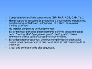 • Comprobar los archivos comprimidos (ZIP, RAR, ACE, CAB, 7z..).
• Hacer copias de respaldo de programas y documentos importantes,
  pueden ser guardados en un Pendrive, CD, DVD, entre otros
  medios externos.
• No instalar programas de dudoso origen.
• Evitar navegar por sitios potencialmente dañinos buscando cosas
  como "pornografía", "programas gratis", "mp3 gratis", claves,
  licencias o cracks para los programas comerciales.
• Evita descargar programas, archivos comprimidos o ejecutables,
  desde redes peer-to-peer ya que no se sabe el real contenido de la
  descarga.
• Crear una contraseña de alta seguridad.
 