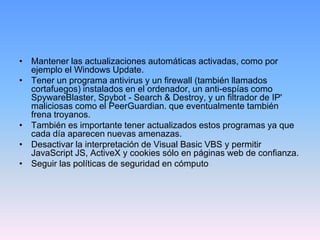 • Mantener las actualizaciones automáticas activadas, como por
  ejemplo el Windows Update.
• Tener un programa antivirus y un firewall (también llamados
  cortafuegos) instalados en el ordenador, un anti-espías como
  SpywareBlaster, Spybot - Search & Destroy, y un filtrador de IP'
  maliciosas como el PeerGuardian. que eventualmente también
  frena troyanos.
• También es importante tener actualizados estos programas ya que
  cada día aparecen nuevas amenazas.
• Desactivar la interpretación de Visual Basic VBS y permitir
  JavaScript JS, ActiveX y cookies sólo en páginas web de confianza.
• Seguir las políticas de seguridad en cómputo
 
