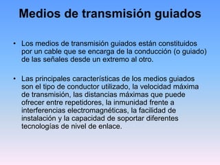 Medios de transmisión guiados

• Los medios de transmisión guiados están constituidos
  por un cable que se encarga de la conducción (o guiado)
  de las señales desde un extremo al otro.

• Las principales características de los medios guiados
  son el tipo de conductor utilizado, la velocidad máxima
  de transmisión, las distancias máximas que puede
  ofrecer entre repetidores, la inmunidad frente a
  interferencias electromagnéticas, la facilidad de
  instalación y la capacidad de soportar diferentes
  tecnologías de nivel de enlace.
 