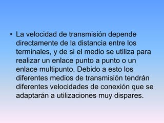 • La velocidad de transmisión depende
  directamente de la distancia entre los
  terminales, y de si el medio se utiliza para
  realizar un enlace punto a punto o un
  enlace multipunto. Debido a esto los
  diferentes medios de transmisión tendrán
  diferentes velocidades de conexión que se
  adaptarán a utilizaciones muy dispares.
 