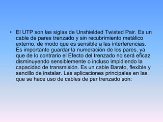 • El UTP son las siglas de Unshielded Twisted Pair. Es un
  cable de pares trenzado y sin recubrimiento metálico
  externo, de modo que es sensible a las interferencias.
  Es importante guardar la numeración de los pares, ya
  que de lo contrario el Efecto del trenzado no será eficaz
  disminuyendo sensiblemente o incluso impidiendo la
  capacidad de transmisión. Es un cable Barato, flexible y
  sencillo de instalar. Las aplicaciones principales en las
  que se hace uso de cables de par trenzado son:
 