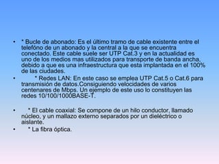 • * Bucle de abonado: Es el último tramo de cable existente entre el
  telefóno de un abonado y la central a la que se encuentra
  conectado. Este cable suele ser UTP Cat.3 y en la actualidad es
  uno de los medios mas utilizados para transporte de banda ancha,
  debido a que es una infraestructura que esta implantada en el 100%
  de las ciudades.
•       * Redes LAN: En este caso se emplea UTP Cat.5 o Cat.6 para
  transmisión de datos.Consiguiendo velocidades de varios
  centenares de Mbps. Un ejemplo de este uso lo constituyen las
  redes 10/100/1000BASE-T.

•    * El cable coaxial: Se compone de un hilo conductor, llamado
  núcleo, y un mallazo externo separados por un dieléctrico o
  aislante.
•    * La fibra óptica.
 