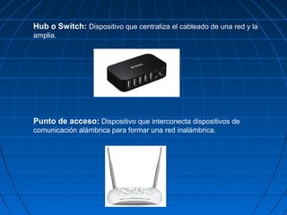 Hub o Switch: Dispositivo que centraliza el cableado de una red y la
amplia.
Punto de acceso: Dispositivo que interconecta dispositivos de
comunicación alámbrica para formar una red inalámbrica.
 