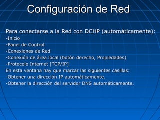 Configuración de RedConfiguración de Red
Para conectarse a la Red con DCHP (automáticamente):Para conectarse a la Red con DCHP (automáticamente):
-Inicio-Inicio
-Panel de Control-Panel de Control
-Conexiones de Red-Conexiones de Red
-Conexión de área local (botón derecho, Propiedades)-Conexión de área local (botón derecho, Propiedades)
-Protocolo Internet [TCP/IP]-Protocolo Internet [TCP/IP]
En esta ventana hay que marcar las siguientes casillas:En esta ventana hay que marcar las siguientes casillas:
-Obtener una dirección IP automáticamente.-Obtener una dirección IP automáticamente.
-Obtener la dirección del servidor DNS automáticamente.-Obtener la dirección del servidor DNS automáticamente.
 