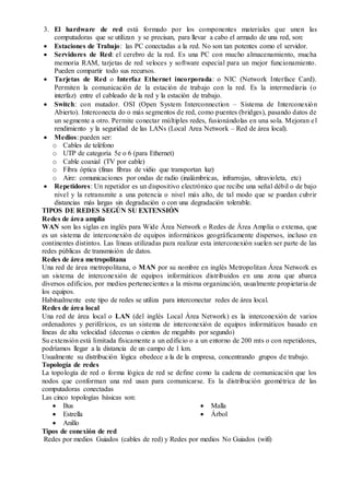 3. El hardware de red está formado por los componentes materiales que unen las 
computadoras que se utilizan y se precisan, para llevar a cabo el armado de una red, son: 
 Estaciones de Trabajo: las PC conectadas a la red. No son tan potentes como el servidor. 
 Servidores de Red: el cerebro de la red. Es una PC con mucho almacenamiento, mucha 
memoria RAM, tarjetas de red veloces y software especial para un mejor funcionamiento. 
Pueden compartir todo sus recursos. 
 Tarjetas de Red o Interfaz Ethernet incorporada: o NIC (Network Interface Card). 
Permiten la comunicación de la estación de trabajo con la red. Es la intermediaria (o 
interfaz) entre el cableado de la red y la estación de trabajo. 
 Switch: con mutador. OSI (Open System Interconnection – Sistema de Interconexión 
Abierto). Interconecta do o más segmentos de red, como puentes (bridges), pasando datos de 
un segmente a otro. Permite conectar múltiples redes, fusionándolas en una sola. Mejoran e l 
rendimiento y la seguridad de las LANs (Local Area Network – Red de área local). 
 Medios: pueden ser: 
o Cables de teléfono 
o UTP de categoría 5e o 6 (para Ethernet) 
o Cable coaxial (TV por cable) 
o Fibra óptica (finas fibras de vidio que transportan luz) 
o Aire: comunicaciones por ondas de radio (inalámbricas, infrarrojas, ultravioleta, etc) 
 Repetidores: Un repetidor es un dispositivo electrónico que recibe una señal débil o de bajo 
nivel y la retransmite a una potencia o nivel más alto, de tal modo que se puedan cubrir 
distancias más largas sin degradación o con una degradación tolerable. 
TIPOS DE REDES SEGÚN SU EXTENSIÓN 
Redes de área amplia 
WAN son las siglas en inglés para Wide Área Network o Redes de Área Amplia o extensa, que 
es un sistema de interconexión de equipos informáticos geográficamente dispersos, incluso en 
continentes distintos. Las líneas utilizadas para realizar esta interconexión suelen ser parte de las 
redes públicas de transmisión de datos. 
Redes de área metropolitana 
Una red de área metropolitana, o MAN por su nombre en inglés Metropolitan Área Network es 
un sistema de interconexión de equipos informáticos distribuidos en una zona que abarca 
diversos edificios, por medios pertenecientes a la misma organización, usualmente propietaria de 
los equipos. 
Habitualmente este tipo de redes se utiliza para interconectar redes de área local. 
Redes de área local 
Una red de área local o LAN (del inglés Local Área Network) es la interconexión de varios 
ordenadores y periféricos, es un sistema de interconexión de equipos informáticos basado en 
líneas de alta velocidad (decenas o cientos de megabits por segundo) 
Su extensión está limitada físicamente a un edificio o a un entorno de 200 mts o con repetidores, 
podríamos llegar a la distancia de un campo de 1 km. 
Usualmente su distribución lógica obedece a la de la empresa, concentrando grupos de trabajo. 
Topología de redes 
La topología de red o forma lógica de red se define como la cadena de comunicación que los 
nodos que conforman una red usan para comunicarse. Es la distribución geométrica de las 
computadoras conectadas 
Las cinco topologías básicas son: 
 Bus 
 Estrella 
 Anillo 
 Malla 
 Árbol 
Tipos de conexión de red 
Redes por medios Guiados (cables de red) y Redes por medios No Guiados (wifi) 
