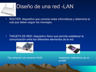 Diseño de una red -LANDiseño de una red -LAN
• ROUTER: dispositivo que conecta redes informáticas y determina la
ruta que deben seguir los mensajes.
• TARJETA DE RED: dispositivo físico que permite establecer la
comunicación entre los diferentes elementos de la red.
Adaptador inalámbrico de un
portátil
Tipo ethernet con conector RJ45
 