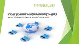 RED INFORMÁTICA
Una red informática es un conjunto de dispositivos interconectados entre sí a través
de un medio, que intercambian información y comparten recursos. Básicamente, la
comunicación dentro de una red informática es un proceso en el que existen dos
roles bien definidos para los dispositivos conectados, emisor y receptor
 