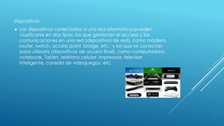 Dispositivos
 Los dispositivos conectados a una red informática pueden
clasificarse en dos tipos: los que gestionan el acceso y las
comunicaciones en una red (dispositivos de red), como módem,
router, switch, access point, bridge, etc.; y los que se conectan
para utilizarla (dispositivos de usuario final), como computadora,
notebook, Tablet, teléfono celular, impresora, televisor
inteligente, consola de videojuegos, etc.
 