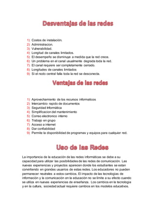 1) Costos de instalación.
2) Administracion.
3) Vulnerabilidad.
4) Longitud de canales limitados.
5) El desempeño se disminuye a medida que la red crece.
6) Un problema en el canal usualmente degrada toda la red.
7) El canal requiere ser completamente cerrado.
8) Longitudes de canales limitados
9) Si el nodo central falla toda la red se desconecta.
1) Aprovechamiento de los recursos informaticos
2) Intercambio rapido de documentos
3) Seguridad Informática
4) Simplificacion del mantenimiento
5) Correo electronico interno
6) Trabajo en grupo
7) Acceso a internet
8) Dar confiabilidad
9) Permite la disponibilidad de programas y equipos para cualquier red.
La importancia de la educación de las redes informáticas se debe a su
capacidad para utilizar las posibilidades de las redes de comunicación. Las
nuevas experiencias y proyectos aparecen donde los estudiantes se estan
convirtiendo en grandes usuarios de estas redes. Los educadores no pueden
permanecer neutrales a estos cambios. El impacto de las tecnologias de
información y la comunicación en la educación no se limite a su efecto cuando
se utiliza en nuevas experiencias de enseñanza. Los cambios en la tecnologia
y en la cultura, sociedad actual requiere cambios en los modelos educativos.
 