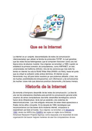 La internet es un conjunto descentralizado de redes de comunicación
interconectadas que utilizan la familia de protocolos TCP/IP, lo cual garantiza
que las redes fisicas heterogeneas que la componen funcionen como una red
lógica única de alcance mundial. Sus orígenes se remontan a 1969, cuando se
estableció la primera conexión de computadores, como ARPANET, en tres
universidades de California (EEUU). Uno de los servicios que mas éxito ha
tenido en internet ha sido la World Wilde Web (WWW o la Web), hasta tal punto
que es virtual la confusiòn entre ambos términos. El internet es una
herramienta muy util para todos nosotros ya que podemos utilizarla y bien, nos
da muchas posibilidades de enriquecernos com informacion y de comunicarnos
de muchas cosas más que debemos practicar diariamente y de buena manera.
Se remonta al temprano desarrollo de las redes de comunicación. La idea de
una red de ordenadores diseñada para permitir la comunicación general entre
usuarios de varias computadoras sea tanto desarrollos tecnologicos como la
fusion de la infraestructura de la red ya existente y los sistemas de
telecomunicaciones. Las más antiguas versiones de estas ideas aparecieron a
finales de los alños cincuenta. En la decada de 1980, tecnologias que
reconoceriamos con las bases de la moderna internet, empezaron a
expandirsen por todo el mundo. Sus orígenes se remontan a la década de
1960, dentro de ARPA (hoy DARPA, las siglas en inglés de la Defensa
Advanced Research Projects Agency), como respuesta a la necesidad de esta
organización de buscar mejores maneras de usar los computadores de ese
 