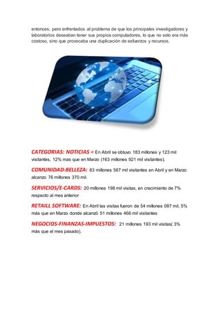 entonces, pero enfrentados al problema de que los principales investigadores y
laboratorios deseaban tener sus propios computadores, lo que no solo era más
costoso, sino que provocaba una duplicación de esfuerzos y recursos.
CATEGORIAS: NOTICIAS = En Abril se obtuvo 183 millones y 123 mil
visitantes, 12% mas que en Marzo (163 millones 921 mil visitantes).
COMUNIDAD-BELLEZA: 83 millones 567 mil visitantes en Abril y en Marzo
alcanzo 76 millones 370 mil.
SERVICIOS/E-CARDS: 20 millones 198 mil visitas, en crecimiento de 7%
respecto al mes anterior
RETAILL SOFTWARE: En Abril las visitas fueron de 54 millones 087 mil, 5%
más que en Marzo donde alcanzó 51 millones 466 mil visitantes
NEGOCIOS-FINANZAS-IMPUESTOS: 21 millones 193 mil visitas( 3%
más que el mes pasado).
 
