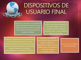 Ordenadores personales: son los puestos de
trabajo habituales de las redes.Se incluyen
desde las potentes estaciones de trabajo
para la edición de video por ejemplo las
notebooks y tabletas.
Terminal: en estos solo se exhiben
datos o se introducen. Este tipo de
terminales, trabajan unido a un
servidor, que es quien realmente
procesa los datos y envía pantallas de
datos a los terminales.
Electrónica del hogar: las tarjetas de red
empezaron a integrarse, de forma habitual, desde
la primera década del siglo XXI, en muchos
elementos habituales de los hogares: televisores,
equipos multimedia, proyectores, videoconsolas,
teléfonos celulares, etc. e incluso en
electrodomésticos, convirtiéndolos en partes de
las redes junto a los tradicionales ordenadores.
Impresoras: Los medios de
conectividad de estos dispositivos
pueden ser alámbricos o
inalámbricos.. En algunos casos se
integran dentro de la impresora y
en otros por medio de
convertidores externos..
Otros elementos: escáneres,
lectores de CD-ROM.
 
