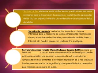 Servidor de fax: almacena, envía, recibe, enruta y realiza otras funciones
necesarias para la transmisión, la recepción y la distribución apropiadas
de los fax, con origen y/o destino una Ordenador o un dispositivo físico
de telefax.
Servidor de telefonía: realiza las funciones de un sistema
interactivo para la respuesta de la voz, almacenando los mensajes
de voz, encaminando las llamadas y controlando también la red o
Internet, etc. Pueden operar con telefonía IP o analógica.
Servidor de acceso remoto (Remote Access Service, RAS): controla las
líneas de módems u otros canales de comunicación de la red para que las
peticiones conecten una posición remota con la red, responden las
llamadas telefónicas entrantes o reconocen la petición de la red y realizan
los chequeos necesarios de seguridad y otros procedimientos necesarios
para registrar a un usuario en la red.
 