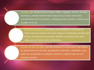 Servidor web: almacena documentos HTML, imágenes, archivos de texto,
escrituras, y demás material web compuesto por datos (conocidos
normalmente como contenido), y distribuye este contenido a clientes que
la piden en la red.
Servidor de streaming: servidores que distribuyen multimedia de
forma continúa evitando al usuario esperar a la descarga completa del
fichero. De esta forma se pueden distribuir contenidos tipo radio,
vídeo, etc. en tiempo real y sin demoras.
Servidor de base de datos: permite almacenar la información que utilizan
las aplicaciones de todo tipo, guardándola ordenada y clasificada y que
puede ser recuperada en cualquier momento y sobre la base de una
consulta concreta.
 
