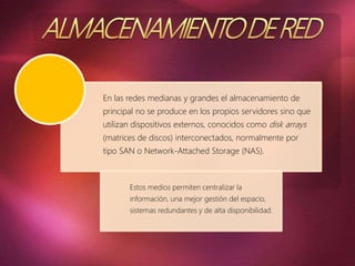 En las redes medianas y grandes el almacenamiento de
principal no se produce en los propios servidores sino que
utilizan dispositivos externos, conocidos como disk arrays
(matrices de discos) interconectados, normalmente por
tipo SAN o Network-Attached Storage (NAS).
Estos medios permiten centralizar la
información, una mejor gestión del espacio,
sistemas redundantes y de alta disponibilidad.
 