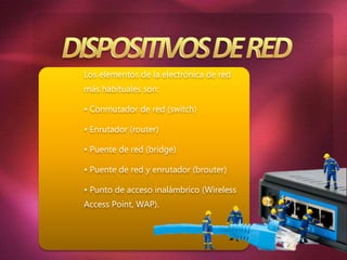 Los elementos de la electrónica de red
más habituales son:
• Conmutador de red (switch)
• Enrutador (router)
• Puente de red (bridge)
• Puente de red y enrutador (brouter)
• Punto de acceso inalámbrico (Wireless
Access Point, WAP).
 