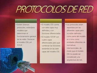 • Existen diversos
protocolos, estándares
modelos que
determinan el
funcionamiento general
de las redes. Destacan
el modelo OSI y el
TCP/IP.
• El modelo OSI cuenta
con siete capas muy
definidas y con
funciones diferenciadas.
• El modelo TCP/IP con
cuatro capas
diferenciadas pero que
combinan las funciones
existentes en las siete
capas del modelo OSI.
• Los protocolos están
repartidos por las
diferentes capas pero
no están definidos
como parte del modelo
en sí sino como
entidades diferentes de
normativas
internacionales, de
modo que el modelo
OSI no puede ser
considerado una
arquitectura de red.
 