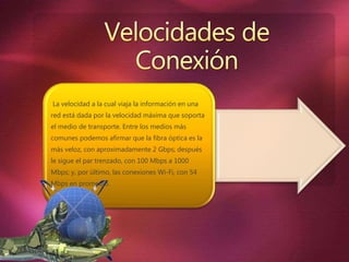 La velocidad a la cual viaja la información en una
red está dada por la velocidad máxima que soporta
el medio de transporte. Entre los medios más
comunes podemos afirmar que la fibra óptica es la
más veloz, con aproximadamente 2 Gbps; después
le sigue el par trenzado, con 100 Mbps a 1000
Mbps; y, por último, las conexiones Wi-Fi, con 54
Mbps en promedio.
 