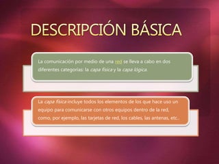 La comunicación por medio de una red se lleva a cabo en dos
diferentes categorías: la capa física y la capa lógica.
La capa física incluye todos los elementos de los que hace uso un
equipo para comunicarse con otros equipos dentro de la red,
como, por ejemplo, las tarjetas de red, los cables, las antenas, etc..
 