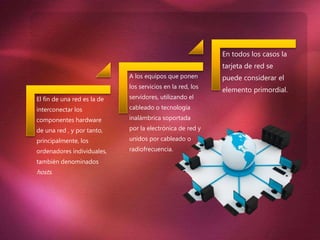 El fin de una red es la de
interconectar los
componentes hardware
de una red , y por tanto,
principalmente, los
ordenadores individuales,
también denominados
hosts.
A los equipos que ponen
los servicios en la red, los
servidores, utilizando el
cableado o tecnología
inalámbrica soportada
por la electrónica de red y
unidos por cableado o
radiofrecuencia.
En todos los casos la
tarjeta de red se
puede considerar el
elemento primordial.
 