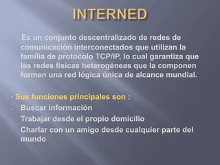 Es un conjunto descentralizado de redes de
comunicación interconectados que utilizan la
familia de protocolo TCP/IP, lo cual garantiza que
las redes físicas heterogéneas que la componen
formen una red lógica única de alcance mundial.
· Sus funciones principales son :
- Buscar información
- Trabajar desde el propio domicilio
- Charlar con un amigo desde cualquier parte del
mundo
 
