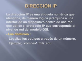 La dirección IP es una etiqueta numérica que
identifica, de manera lógica jerárquica a una
interfaz de un dispositivo dentro de una red
que utilice el protocolo IP que corresponde al
nivel de red del modelo OSI.
- Los dominios :
Localiza los equipos a través de un número.
Ejemplo; .com/.es/ .mil/ .edu
 